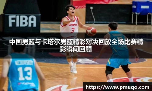 中国男篮与卡塔尔男篮精彩对决回放全场比赛精彩瞬间回顾